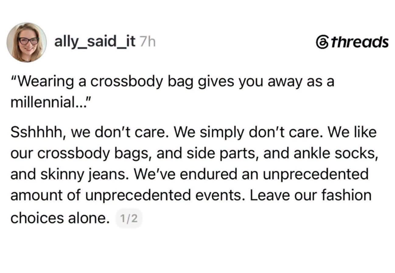 ally_said_it 7h "Wearing a crossbody bag gives you away as a millennial..." threads Sshhhh, we don't care. We simply don't care. We like our crossbody bags, and side parts, and ankle socks, and skinny jeans. We've endured an unprecedented amount of unprecedented events. Leave our fashion choices alone. 1/2