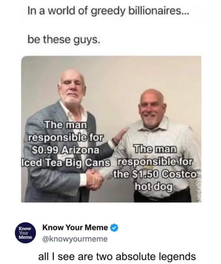 In a world of greedy billionaires... be these guys. The man responsible for $0.99 Arizona The man Iced Tea Big Cans responsible for the $1.50 Costco Know Your Meme hot dog Know Your Meme ❤ @knowyourmeme all I see are two absolute legends