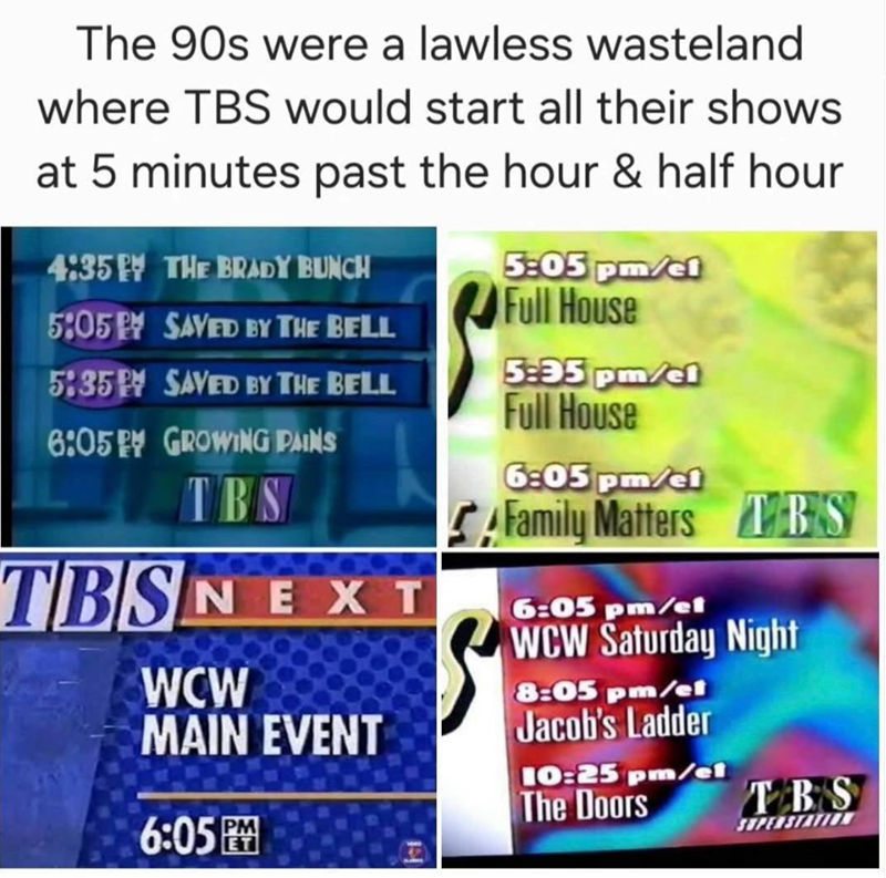 The 90s were a lawless wasteland where TBS would start all their shows at 5 minutes past the hour & half hour 4:35 THE BRADY BUNCH 5:05 PM SAVED BY THE BELL 5:35 SAVED BY THE BELL 6:05 PM GROWING PAINS TBS TBSNEXT 5:05 pm/cl Full House 5:35 pm/cl Full House 6:05 pm/el Family Matters TBS 6:05 pm/et WCW Saturday Night WCW 8:05 pm/et MAIN EVENT Jacob's Ladder 10:25 pm/el The Doors TBS 6:05PM SUPERSTATIO