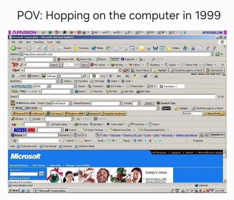 POV: Hopping on the computer in 1999 APIVISION- Microsoft Corporation-Microsoft Internet Explorer Fle Edt View Favortes Tools Help APIVISION.COM الا تعلم Back- Address http://www.microsoft.com/ Google- Search Favortes Meda WE Folders Go Search Web Search Ste Newsflas Page Info Search Sign in My Yahoo!- HotJobs Yahoo! Search News • Shopping Games Yahoot Mal News-> " Highlight Email this page to a friend JeevesLinks A NEW DAP Options Software AmAtSte History Favorites WPRAIZE-Web DA This Page Chan