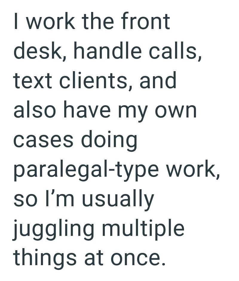 I work the front desk, handle calls, text clients, and also have my own cases doing paralegal-type work, so I'm usually juggling multiple things at once.