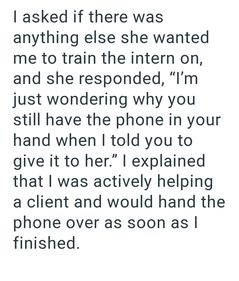 I asked if there was anything else she wanted me to train the intern on, and she responded, "I'm just wondering why you still have the phone in your hand when I told you to give it to her." I explained that I was actively helping a client and would hand the phone over as soon as I finished.