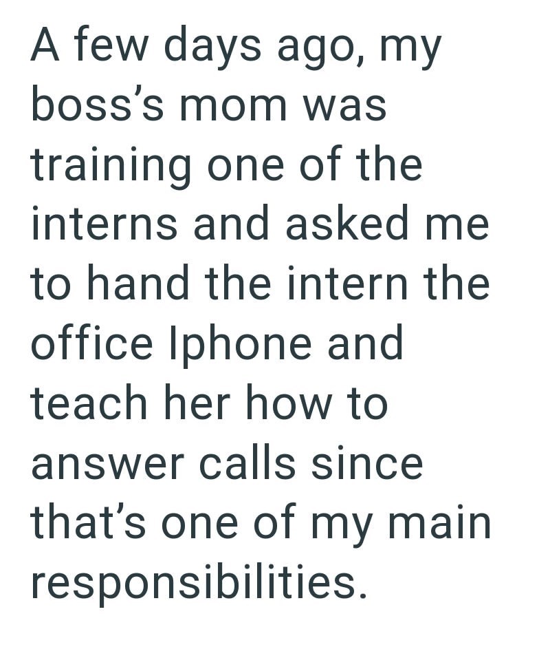 A few days ago, my boss's mom was training one of the interns and asked me to hand the intern the office Iphone and teach her how to answer calls since that's one of my main responsibilities.