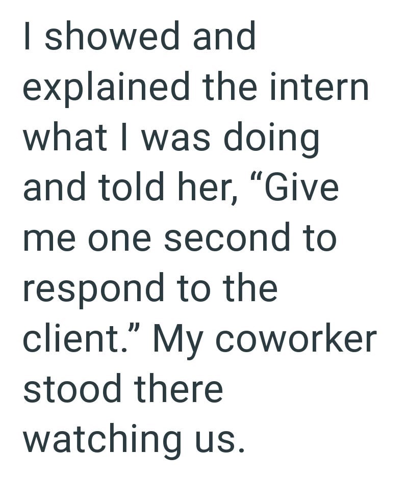 I showed and explained the intern what I was doing and told her, "Give me one second to respond to the client." My coworker stood there watching us.
