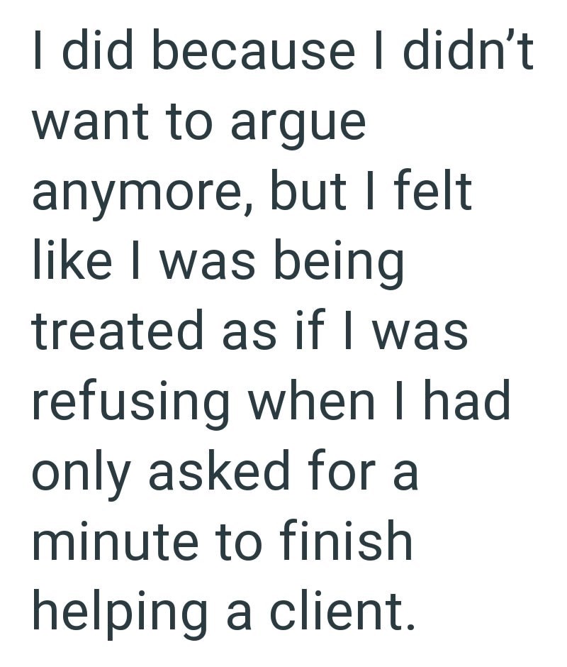 I did because I didn't want to argue anymore, but I felt like I was being treated as if I was refusing when I had only asked for a minute to finish helping a client.