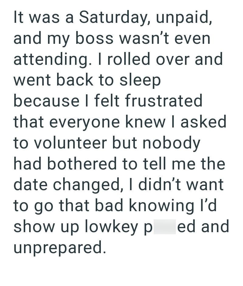 It was a Saturday, unpaid, and my boss wasn't even attending. I rolled over and went back to sleep because I felt frustrated that everyone knew I asked to volunteer but nobody had bothered to tell me the date changed, I didn't want to go that bad knowing I'd show up lowkey p ed and unprepared.