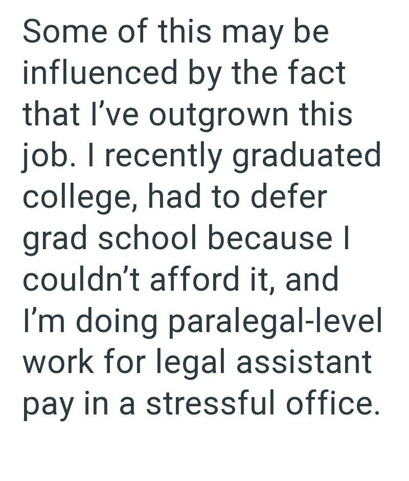 Some of this may be influenced by the fact that I've outgrown this job. I recently graduated college, had to defer grad school because I couldn't afford it, and I'm doing paralegal-level work for legal assistant pay in a stressful office.