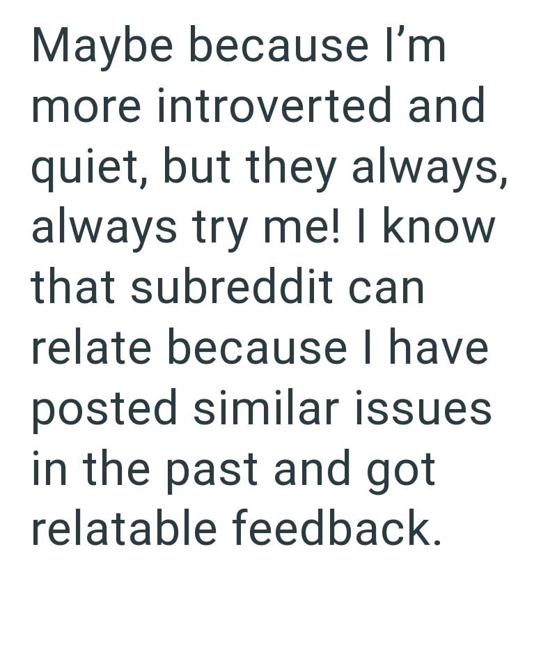 Maybe because I'm more introverted and quiet, but they always, always try me! I know that subreddit can relate because I have posted similar issues in the past and got relatable feedback.