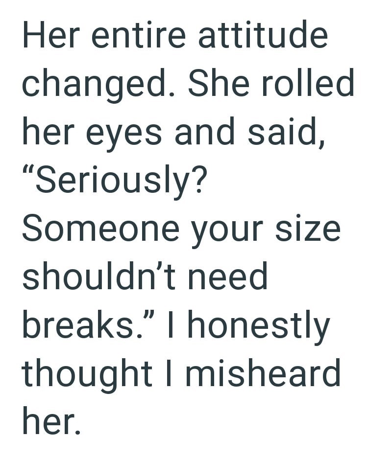 Her entire attitude changed. She rolled her eyes and said, "Seriously? Someone your size shouldn't need breaks." I honestly thought I misheard her.