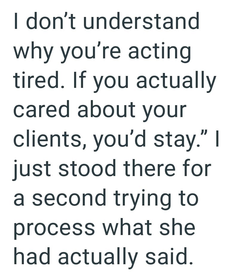 I don't understand why you're acting tired. If you actually cared about your clients, you'd stay." I just stood there for a second trying to process what she had actually said.