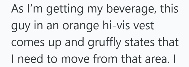 As I'm getting my beverage, this guy in an orange hi-vis vest comes up and gruffly states that I need to move from that area. I