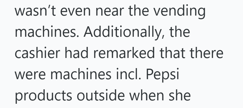 wasn't even near the vending machines. Additionally, the cashier had remarked that there were machines incl. Pepsi products outside when she