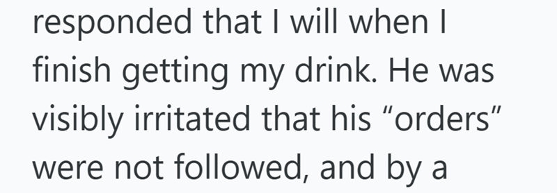 responded that I will when I finish getting my drink. He was visibly irritated that his "orders" were not followed, and by a