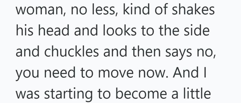woman, no less, kind of shakes his head and looks to the side and chuckles and then says no, you need to move now. And I was starting to become a little