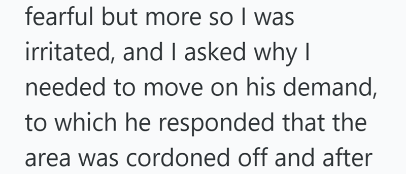 fearful but more so I was irritated, and I asked why I needed to move on his demand, to which he responded that the area was cordoned off and after