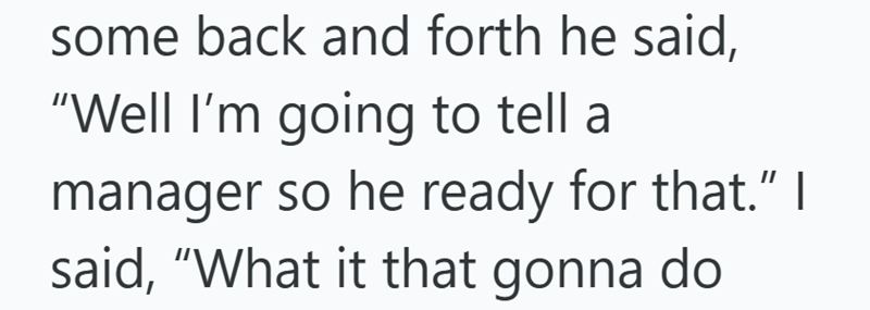 some back and forth he said, "Well I'm going to tell a manager so he ready for that." I said, "What it that gonna do