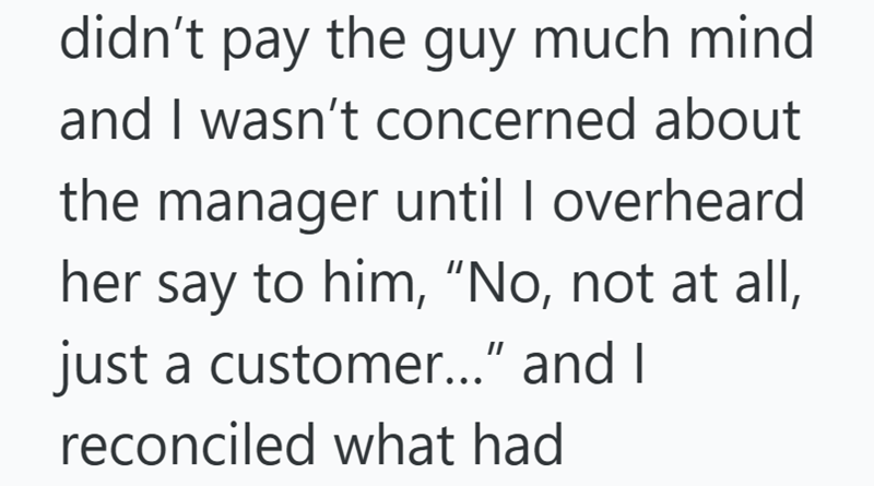 didn't pay the guy much mind. and I wasn't concerned about the manager until I overheard her say to him, "No, not at all, just a customer..." and I reconciled what had