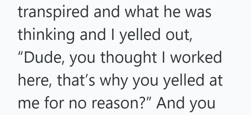 transpired and what he was thinking and I yelled out, "Dude, you thought I worked here, that's why you yelled at me for no reason?" And you