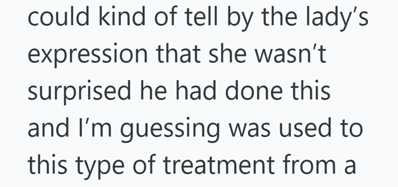 could kind of tell by the lady's expression that she wasn't surprised he had done this and I'm guessing was used to this type of treatment from a