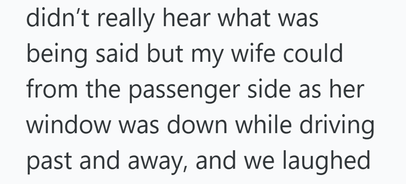 didn't really hear what was being said but my wife could from the passenger side as her window was down while driving past and away, and we laughed