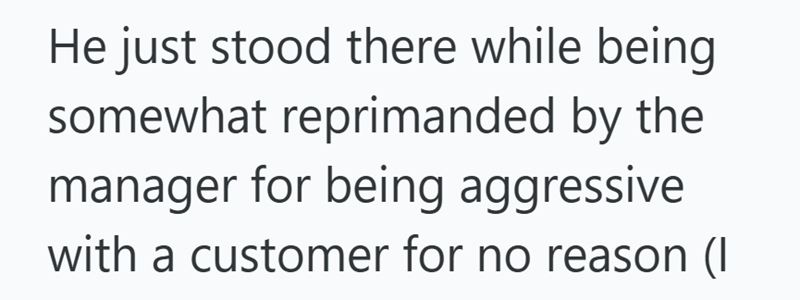 He just stood there while being somewhat reprimanded by the manager for being aggressive with a customer for no reason (I