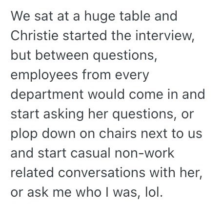 We sat at a huge table and Christie started the interview, but between questions, employees from every department would come in and start asking her questions, or plop down on chairs next to us and start casual non-work related conversations with her, or ask me who I was, lol.