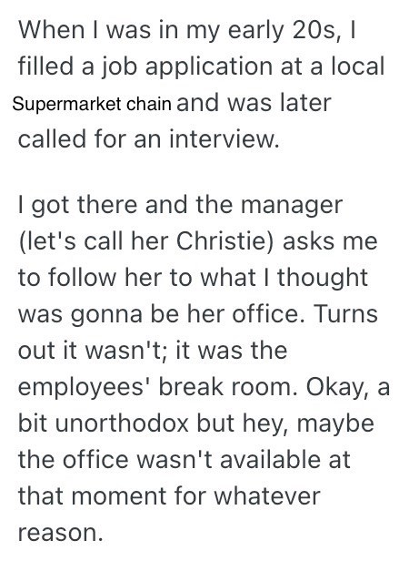 When I was in my early 20s, I filled a job application at a local Supermarket chain and was later called for an interview. I got there and the manager (let's call her Christie) asks me to follow her to what I thought was gonna be her office. Turns out it wasn't; it was the employees' break room. Okay, a bit unorthodox but hey, maybe the office wasn't available at that moment for whatever reason.