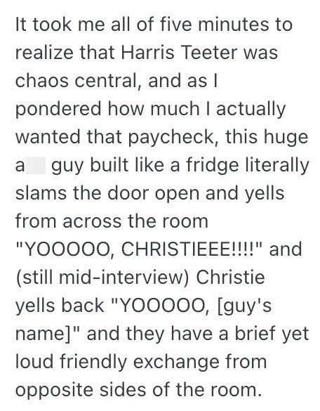 It took me all of five minutes to realize that Harris Teeter was chaos central, and as I pondered how much I actually wanted that paycheck, this huge a guy built like a fridge literally slams the door open and yells from across the room "YOOOOO, CHRISTIEEE!!!!" and (still mid-interview) Christie yells back "YOOOOO, [guy's name]" and they have a brief yet loud friendly exchange from opposite sides of the room.