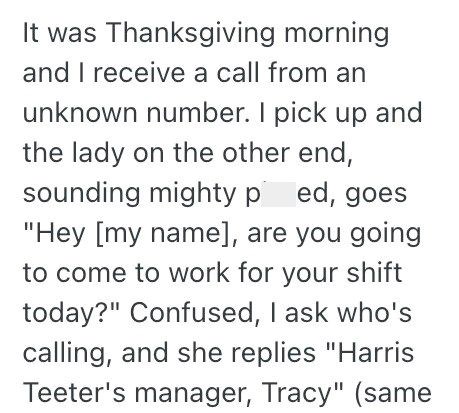 It was Thanksgiving morning and I receive a call from an unknown number. I pick up and the lady on the other end, sounding mighty ped, goes "Hey [my name], are you going to come to work for your shift today?" Confused, I ask who's calling, and she replies "Harris Teeter's manager, Tracy" (same