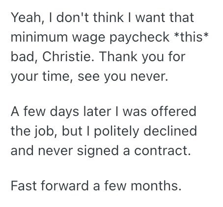 Yeah, I don't think I want that minimum wage paycheck *this* bad, Christie. Thank you for your time, see you never. A few days later I was offered the job, but I politely declined and never signed a contract. Fast forward a few months.