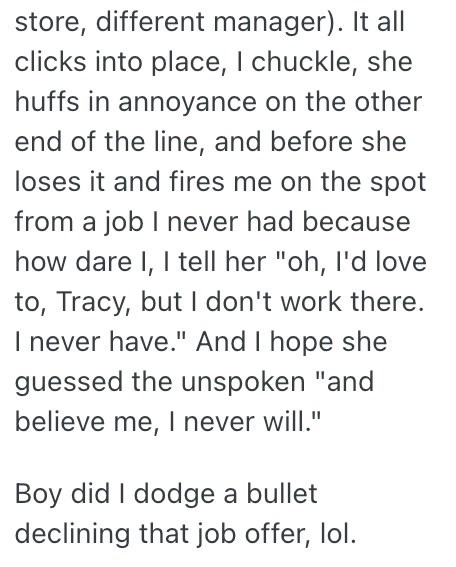 store, different manager). It all clicks into place, I chuckle, she huffs in annoyance on the other end of the line, and before she loses it and fires me on the spot from a job I never had because how dare I, I tell her "oh, I'd love to, Tracy, but I don't work there. I never have." And I hope she guessed the unspoken "and believe me, I never will." Boy did I dodge a bullet declining that job offer, lol.