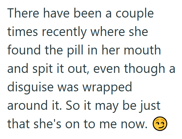 There have been a couple times recently where she found the pill in her mouth and spit it out, even though a disguise was wrapped around it. So it may be just that she's on to me now. ②
