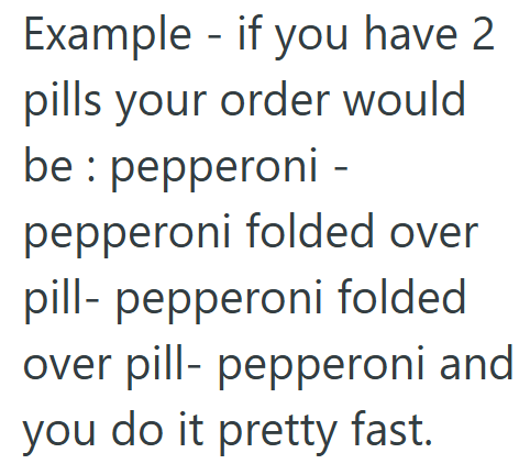 Example - if you have 2 pills your order would be: pepperoni - pepperoni folded over pill-pepperoni folded over pill- pepperoni and you do it pretty fast.