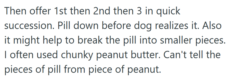 Then offer 1st then 2nd then 3 in quick succession. Pill down before dog realizes it. Also it might help to break the pill into smaller pieces. I often used chunky peanut butter. Can't tell the pieces of pill from piece of peanut.