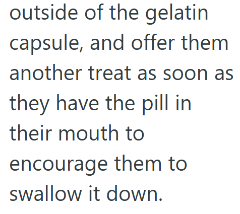 outside of the gelatin capsule, and offer them another treat as soon as they have the pill in their mouth to encourage them to swallow it down.