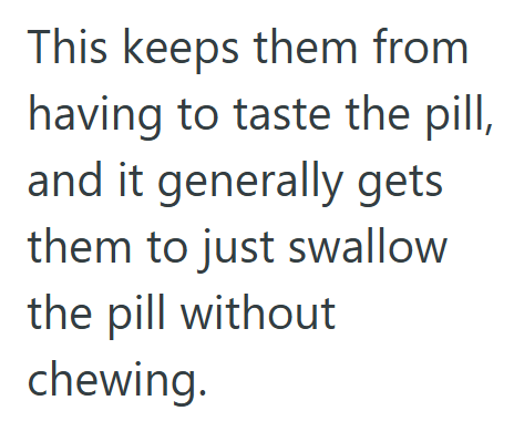 This keeps them from having to taste the pill, and it generally gets them to just swallow the pill without chewing.