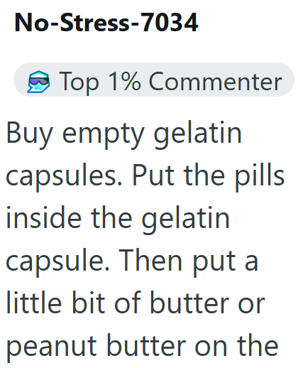 No-Stress-7034 Top 1% Commenter Buy empty gelatin capsules. Put the pills inside the gelatin capsule. Then put a little bit of butter or peanut butter on the