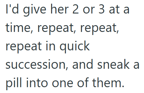 I'd give her 2 or 3 at a time, repeat, repeat, repeat in quick succession, and sneak a pill into one of them.