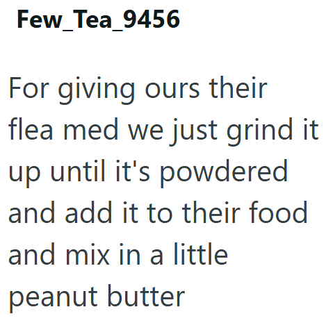 Few_Tea_9456 For giving ours their flea med we just grind it up until it's powdered and add it to their food and mix in a little peanut butter