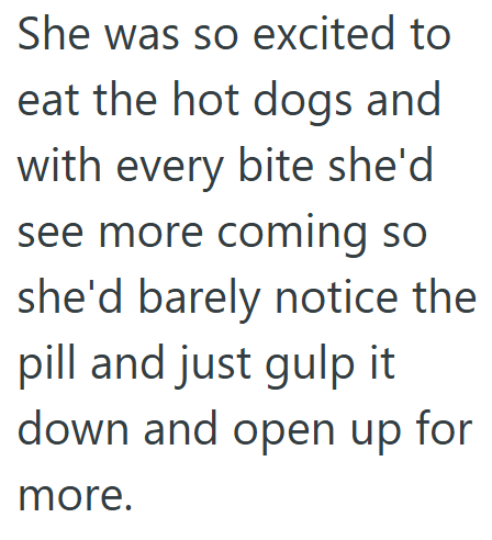She was so excited to eat the hot dogs and with every bite she'd see more coming so she'd barely notice the pill and just gulp it down and open up for more.