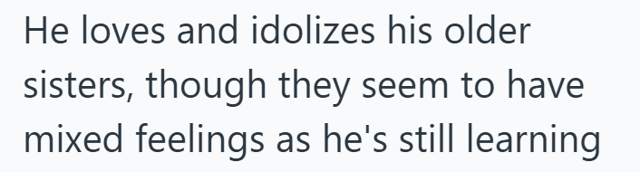 He loves and idolizes his older sisters, though they seem to have mixed feelings as he's still learning