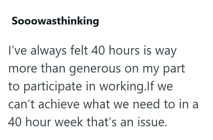 Sooowasthinking I've always felt 40 hours is way more than generous on my part to participate in working.If we can't achieve what we need to in a 40 hour week that's an issue.
