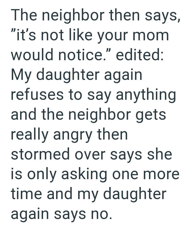 The neighbor then says, "it's not like your mom would notice." edited: My daughter again refuses to say anything and the neighbor gets really angry then stormed over says she is only asking one more time and my daughter again says no.