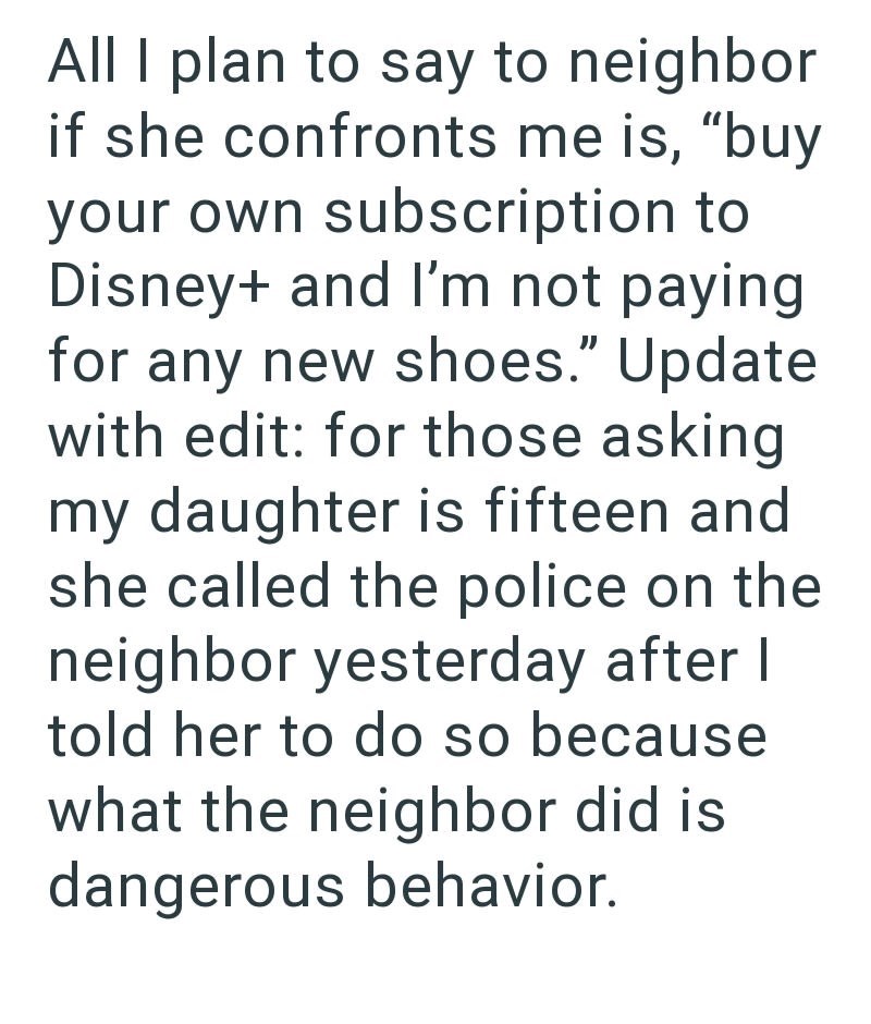 All I plan to say to neighbor if she confronts me is, "buy your own subscription to Disney+ and I'm not paying for any new shoes." Update with edit: for those asking my daughter is fifteen and she called the police on the neighbor yesterday after I told her to do so because what the neighbor did is dangerous behavior.