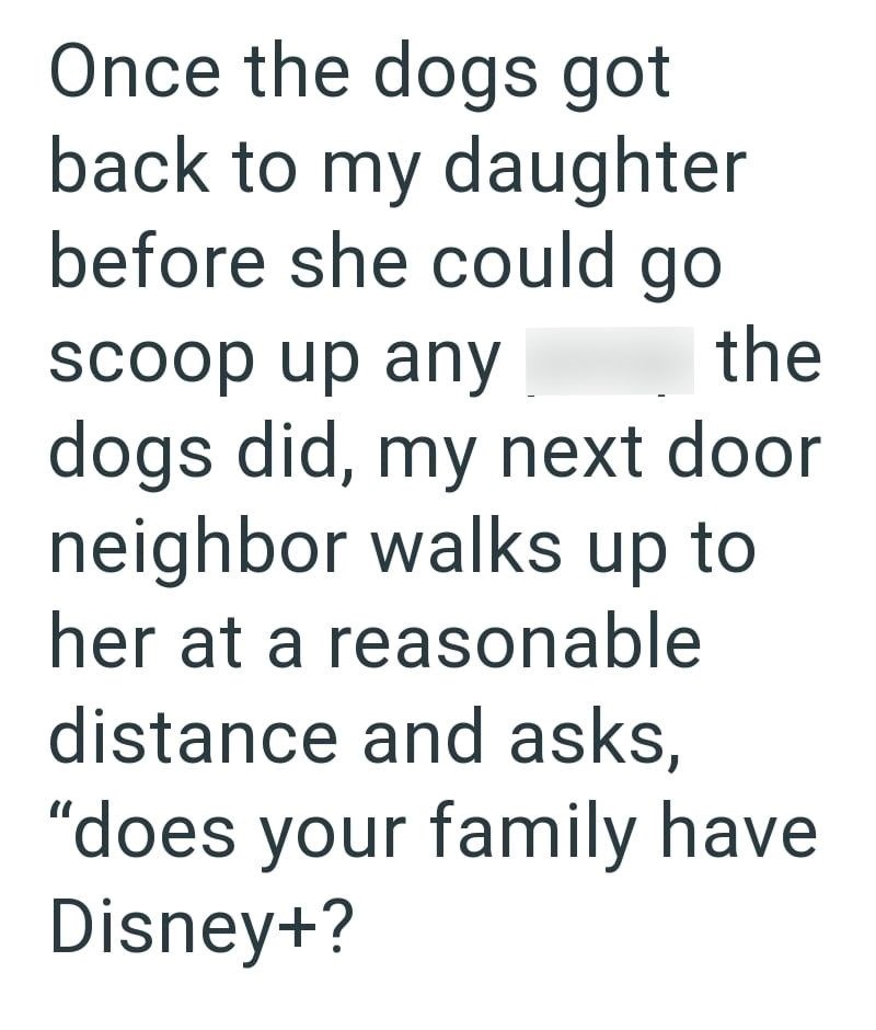 Once the dogs got back to my daughter before she could go scoop up any the dogs did, my next door neighbor walks up to her at a reasonable distance and asks, "does your family have Disney+?