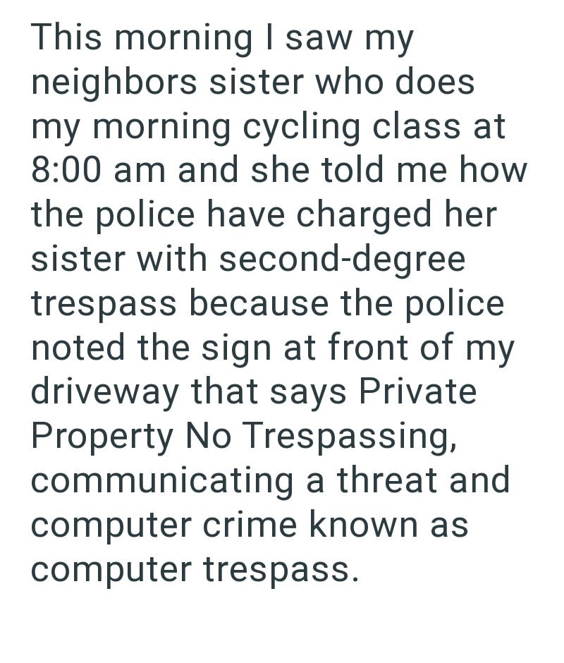 This morning I saw my neighbors sister who does my morning cycling class at 8:00 am and she told me how the police have charged her sister with second-degree trespass because the police. noted the sign at front of my driveway that says Private Property No Trespassing, communicating a threat and computer crime known as computer trespass.
