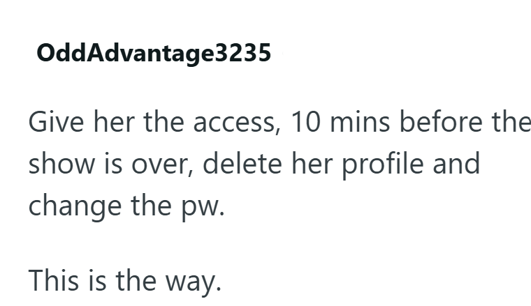 OddAdvantage3235 Give her the access, 10 mins before the show is over, delete her profile and change the pw. This is the way.