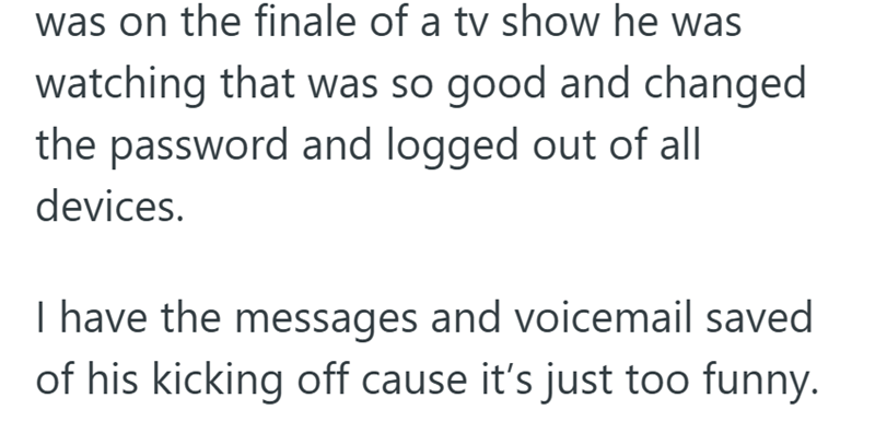 was on the finale of a tv show he was watching that was so good and changed the password and logged out of all devices. I have the messages and voicemail saved of his kicking off cause it's just too funny.