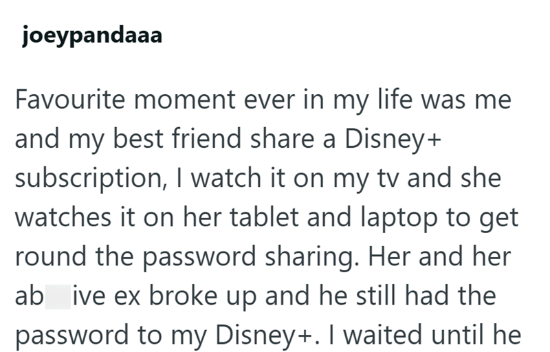 joeypandaaa Favourite moment ever in my life was me and my best friend share a Disney+ subscription, I watch it on my tv and she watches it on her tablet and laptop to get round the password sharing. Her and her ab ive ex broke up and he still had the password to my Disney+. I waited until he