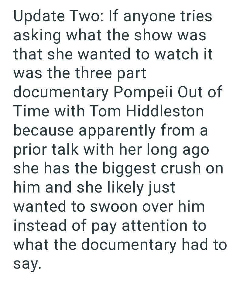 Update Two: If anyone tries asking what the show was that she wanted to watch it was the three part documentary Pompeii Out of Time with Tom Hiddleston because apparently from a prior talk with her long ago she has the biggest crush on him and she likely just wanted to swoon over him instead of pay attention to what the documentary had to say.